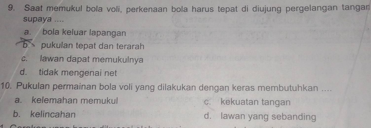 Saat memukul bola voli, perkenaan bola harus tepat di diujung pergelangan tangan
supaya ....
a. bola keluar lapangan
b. pukulan tepat dan terarah
c. lawan dapat memukulnya
d. tidak mengenai net
10. Pukulan permainan bola voli yang dilakukan dengan keras membutuhkan ....
a. kelemahan memukul c. kekuatan tangan
b. kelincahan d. lawan yang sebanding