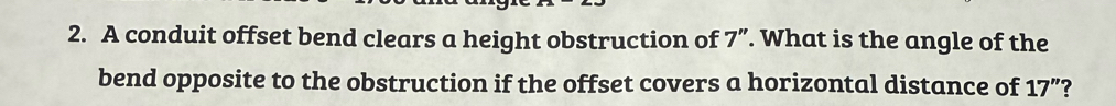 A conduit offset bend clears a height obstruction of 7 ”. What is the angle of the 
bend opposite to the obstruction if the offset covers a horizontal distance of 17 ”?