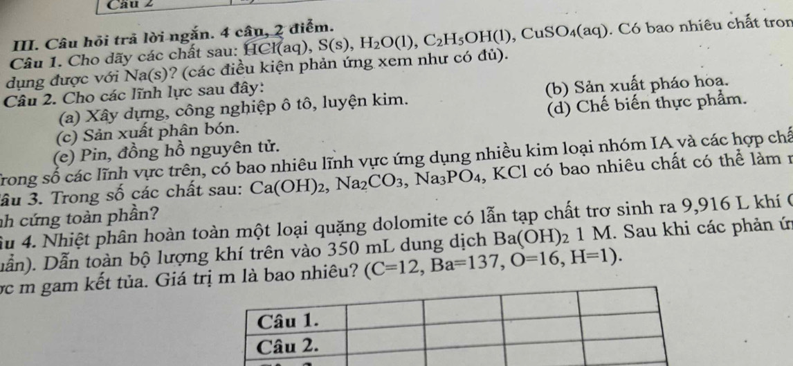 Câu hỏi trả lời ngắn. 4 câu, 2 điểm.
dụng được với Na(s)? (các điều kiện phản ứng xem như có đủ). HCI(aq), S(s), H_2O(l), C_2H_5OH(l), CuSO_4(aq). Có bao nhiêu chất tron
Câu 1. Cho dãy các chất sau:
Câu 2. Cho các lĩnh lực sau đây:
(a) Xây dựng, công nghiệp ô tô, luyện kim. (b) Sản xuất pháo hoa.
(c) Sản xuất phân bón. (d) Chế biến thực phẩm.
(e) Pin, đồng hồ nguyên tử.
Trong số các lĩnh vực trên, có bao nhiêu lĩnh vực ứng dụng nhiều kim loại nhóm IA và các hợp chế
ầu 3. Trong số các chất sau: Ca(OH)_2, Na_2CO_3 , Na_3PO_4 , KCl có bao nhiêu chất có thể làm 1
nh cứng toàn phần? ầu 4. Nhiệt phân hoàn toàn một loại quặng dolomite có lẫn tạp chất trơ sinh ra 9, 916 L khí 0
Dẫn). Dẫn toàn bộ lượng khí trên vào 350 mL dung dịch Ba(OH)_21M 1. Sau khi các phản ứ
ợc m gam kết tủa. Giá trị m là bao nhiêu? (C=12, Ba=137, O=16, H=1).