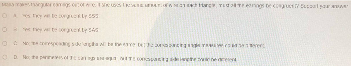 Maria makes triangular earrings out of wire. If she uses the same amount of wire on each triangle, must all the earrings be congruent? Support your answer.
A. Yes; they will be congruent by SSS.
B. Yes; they will be congruent by SAS.
C. No; the corresponding side lengths will be the same, but the corresponding angle measures could be different.
D. No; the perimeters of the earrings are equal, but the corresponding side lengths could be different.