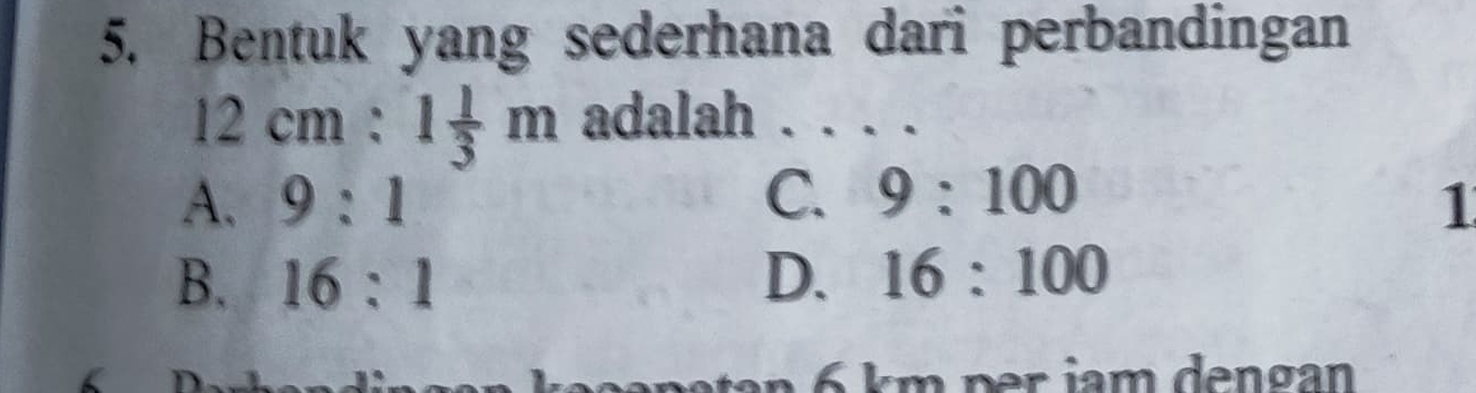 Bentuk yang sederhana dari perbandingan
12cm:1 1/3 m adalah _
C. 9:100
A. 9:1 1
B. 16:1 D. 16:100
km per jam dengan