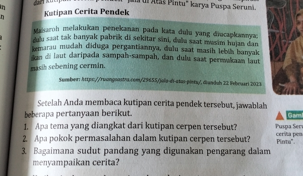 Jula ul Atás Pintu" karya Puspa Seruni. 
in 
n Kutipan Cerita Pendek 
Maisaroh melakukan penekanan pada kata dulu yang diucapkannya 
dulu saat tak banyak pabrik di sekitar sini, dulu saat musim hujan dan 
kemarau mudah diduga pergantiannya, dulu saat masih lebih banyak 
ikan di laut daripada sampah-sampah, dan dulu saat permukaan laut 
masih sebening cermin. 
Sumber: https://ruangsastra.com/29655/jala-di-atas-pintu/, diunduh 22 Februari 2023 
Setelah Anda membaca kutipan cerita pendek tersebut, jawablah 
beberapa pertanyaan berikut. Gam 
1. Apa tema yang diangkat dari kutipan cerpen tersebut? Puspa Serı 
2. Apa pokok permasalahan dalam kutipan cerpen tersebut? cerita pen Pintu'''. 
3. Bagaimana sudut pandang yang digunakan pengarang dalam 
menyampaikan cerita?