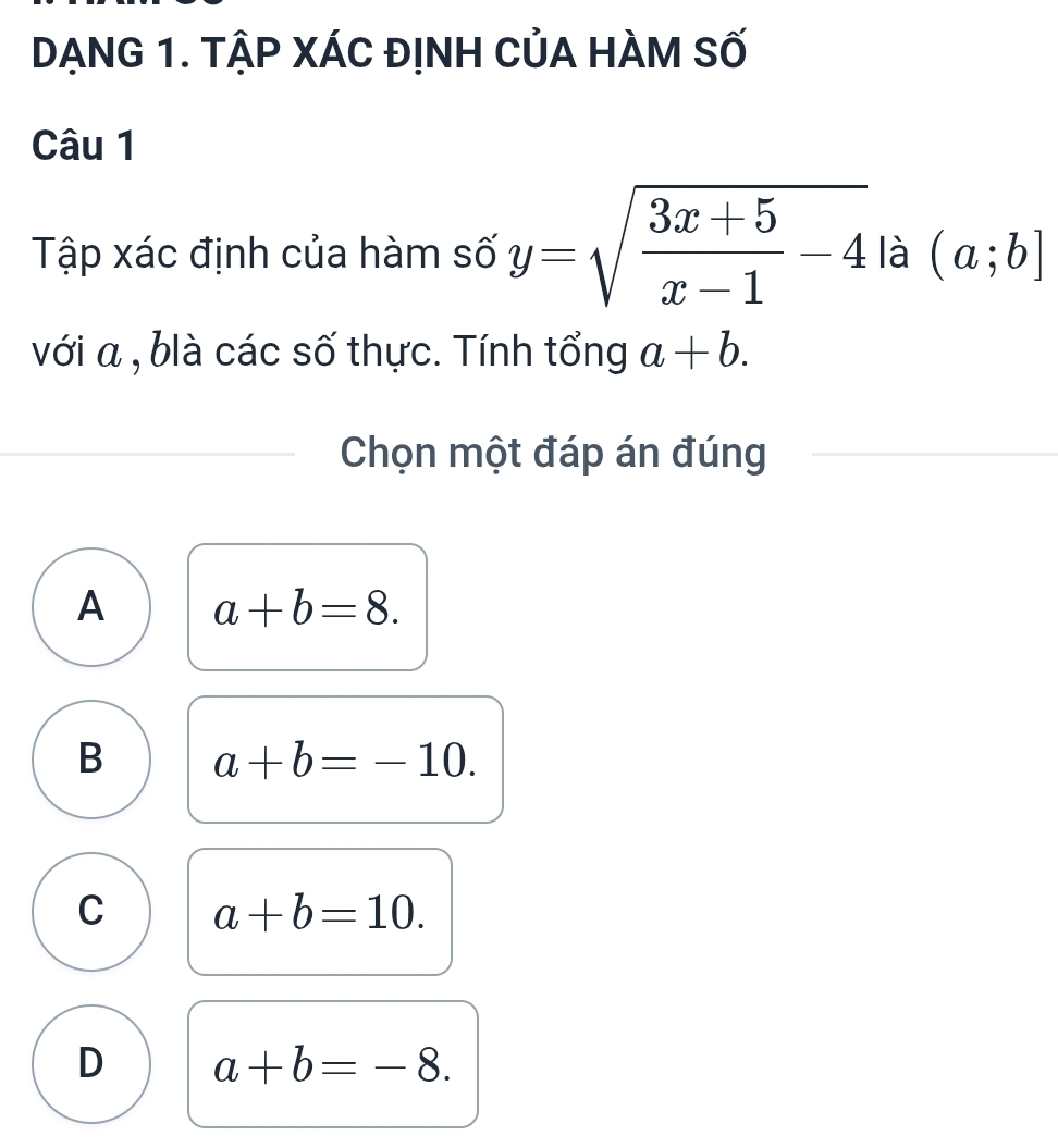 DẠNG 1. TẠP XÁC ĐỊNH CủA HÀM Số
Câu 1
Tập xác định của hàm số y=sqrt(frac 3x+5)x-1-4 là (a;b]
với a , blà các số thực. Tính tổng a+b. 
Chọn một đáp án đúng
A a+b=8.
B a+b=-10.
C a+b=10.
D a+b=-8.