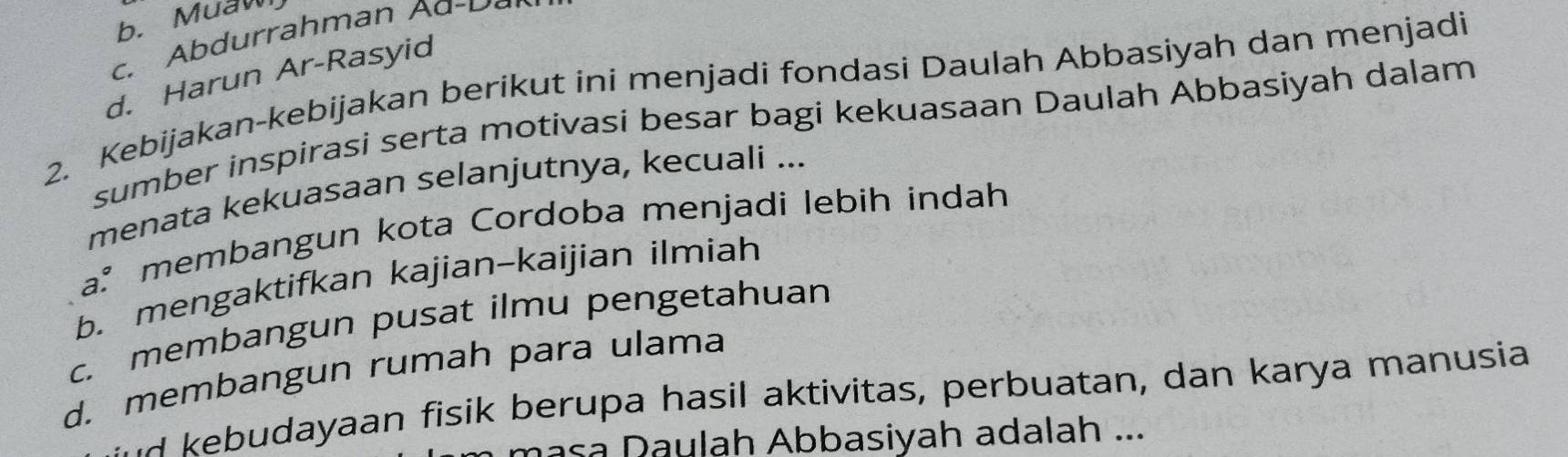 b. Muaw
c. Abdurrahman Aa D
d. Harun Ar-Rasyid
2. Kebijakan-kebijakan berikut ini menjadi fondasi Daulah Abbasiyah dan menjadi
sumber inspirasi serta motivasi besar bagi kekuasaan Daulah Abbasiyah dalam
menata kekuasaan selanjutnya, kecuali ...
a² membangun kota Cordoba menjadi lebih indah
b. mengaktifkan kajian-kaijian ilmiah
c. membangun pusat ilmu pengetahuan
d. membangun rumah para ulama
a u dayaan fisik berupa hasil aktivitas, perbuatan, dan karya manusia
masa Daulah Abbasiyah adalah ...