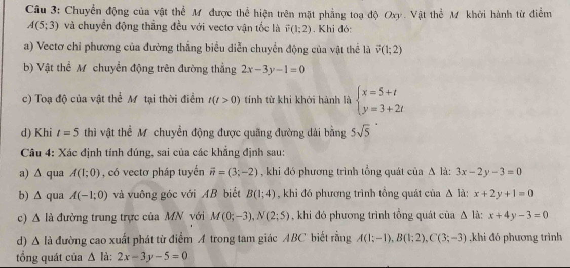 Chuyển động của vật thể Mỹ được thể hiện trên mặt phẳng toạ độ Oxy. Vật thể Mỹ khởi hành từ điểm
A(5;3) và chuyển động thẳng đều với vectơ vận tốc là vector v(1;2) Khi đó:
a) Vectơ chỉ phương của đường thẳng biểu diễn chuyển động của vật thể là vector v(1;2)
b) Vật thể M chuyền động trên đường thẳng 2x-3y-1=0
c) Toạ độ của vật thể Mỹ tại thời điểm t(t>0) tính từ khi khởi hành là beginarrayl x=5+t y=3+2tendarray.
d) Khi t=5 thì vật thể M chuyển động được quãng đường dài bằng 5sqrt(5)
Câu 4: Xác định tính đúng, sai của các khẳng định sau:
a) ∆ qua A(1;0) , có vectơ pháp tuyến vector n=(3;-2) , khi đó phương trình tổng quát của Delta la:3x-2y-3=0
b) Δ qua A(-1;0) và vuông góc với AB biết B(1;4) , khi đó phương trình tổng quát của △ la:x+2y+1=0
c) Δ là đường trung trực của MN với M(0;-3),N(2;5) , khi đó phương trình tổng quát của △ la: :x+4y-3=0
d) Δ là đường cao xuất phát từ điểm A trong tam giác ABC biết rằng A(1;-1),B(1;2),C(3;-3) ,khi đó phương trình
tổng quát của △ ldot a:2x-3y-5=0