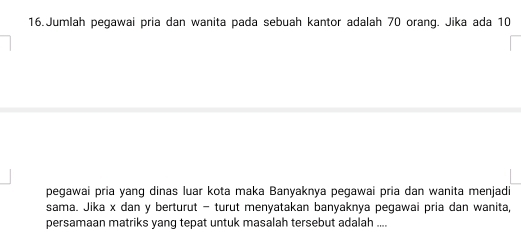 Jumlah pegawai pria dan wanita pada sebuah kantor adalah 70 orang. Jika ada 10
pegawai pria yang dinas luar kota maka Banyaknya pegawai pria dan wanita menjadi 
sama. Jika x dan y berturut - turut menyatakan banyaknya pegawai pria dan wanita, 
persamaan matriks yang tepat untuk masalah tersebut adalah ....