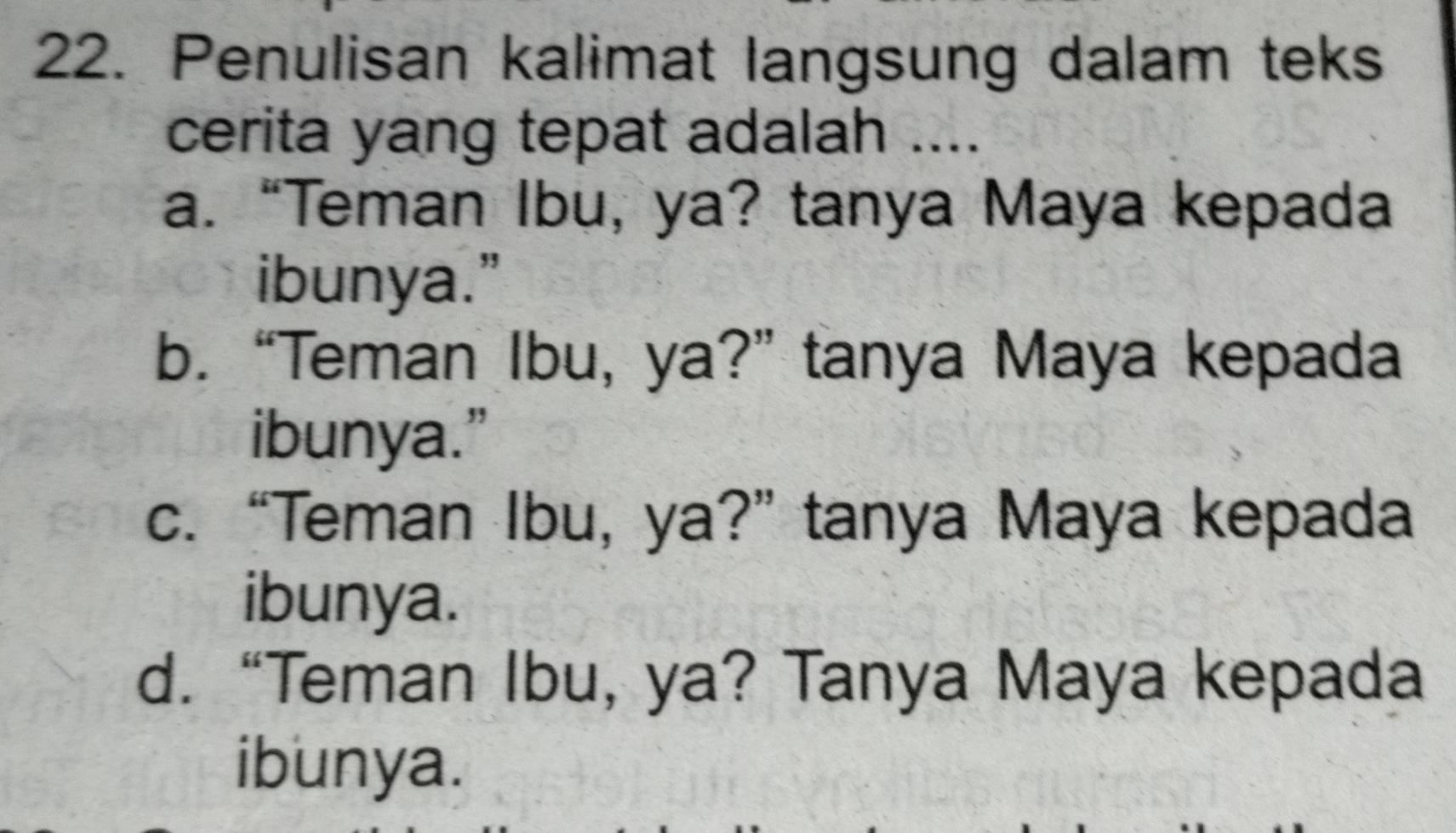 Penulisan kalimat langsung dalam teks
cerita yang tepat adalah ....
a. “Teman Ibu, ya? tanya Maya kepada
ibunya."
b. “Teman Ibu, ya?” tanya Maya kepada
ibunya.”
c. “Teman Ibu, ya?” tanya Maya kepada
ibunya.
d. “Teman Ibu, ya? Tanya Maya kepada
ibunya.