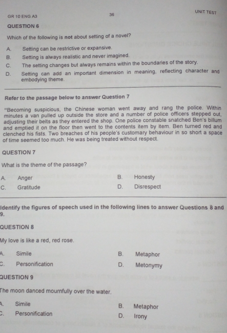 GR 10 ENG A3
36
UNIT TEST
QUESTION 6
Which of the following is not about setting of a novel?
A. Setting can be restrictive or expansive.
B. Setting is always realistic and never imagined.
C. The setting changes but always remains within the boundaries of the story.
D. Setting can add an important dimension in meaning, reflecting character and
embodying theme.
Refer to the passage below to answer Question 7
“Becoming suspicious, the Chinese woman went away and rang the police. Within
minutes a van pulled up outside the store and a number of police officers stepped out,
adjusting their belts as they entered the shop. One police constable snatched Ben's billum
and emptied it on the floor then went to the contents item by item. Ben turned red and
clenched his fists. Two breaches of his people's customary behaviour in so short a space
of time seemed too much. He was being treated without respect.
QUESTION 7
What is the theme of the passage?
A. Anger B. Honesty
C. Gratitude D. Disrespect
ldentify the figures of speech used in the following lines to answer Questions 8 and
9.
QUESTION 8
My love is like a red, red rose.
A. Simile B. Metaphor
C. Personification D. Metonymy
QUESTION 9
The moon danced mournfully over the water.
A. Simile B. Metaphor
C. Personification D. Irony