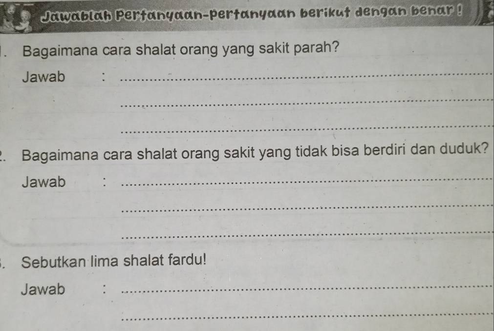 Jawablah Pertanyaan-pertanyaan berikut dengan benar ! 
Bagaimana cara shalat orang yang sakit parah? 
Jawab : 
_ 
_ 
_ 
2. Bagaimana cara shalat orang sakit yang tidak bisa berdiri dan duduk? 
Jawab : 
_ 
_ 
_ 
. Sebutkan lima shalat fardu! 
Jawab : 
_ 
_