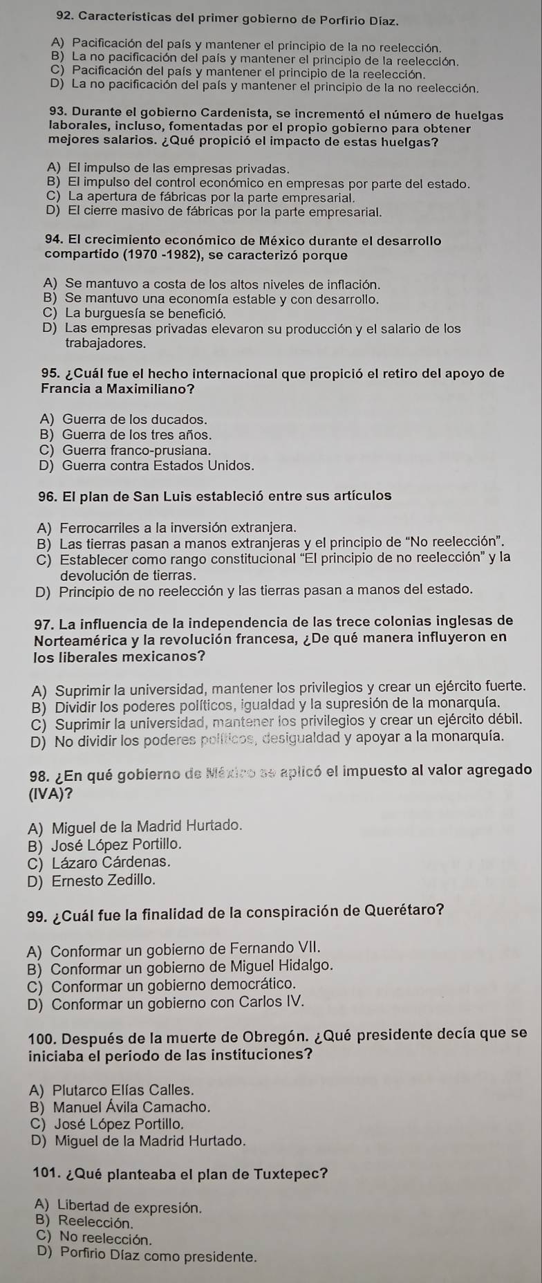 Características del primer gobierno de Porfirio Díaz.
A) Pacificación del país y mantener el principio de la no reelección.
B) La no pacificación del país y mantener el principio de la reelección.
C) Pacificación del país y mantener el principio de la reelección.
D) La no pacificación del país y mantener el principio de la no reelección.
93. Durante el gobierno Cardenista, se incrementó el número de huelgas
laborales, incluso, fomentadas por el propio gobierno para obtener
mejores salarios. ¿Qué propició el impacto de estas huelgas?
A) El impulso de las empresas privadas.
B) El impulso del control económico en empresas por parte del estado.
C) La apertura de fábricas por la parte empresarial.
D) El cierre masivo de fábricas por la parte empresarial.
94. El crecimiento económico de México durante el desarrollo
compartido (1970 -1982), se caracterizó porque
A) Se mantuvo a costa de los altos niveles de inflación.
B) Se mantuvo una economía estable y con desarrollo.
C) La burguesía se benefició.
D) Las empresas privadas elevaron su producción y el salario de los
trabajadores.
95. ¿Cuál fue el hecho internacional que propició el retiro del apoyo de
Francia a Maximiliano?
A) Guerra de los ducados.
B) Guerra de los tres años.
C) Guerra franco-prusiana.
D) Guerra contra Estados Unidos.
96. El plan de San Luis estableció entre sus artículos
A) Ferrocarriles a la inversión extranjera.
B) Las tierras pasan a manos extranjeras y el principio de “No reelección”.
C) Establecer como rango constitucional “El principio de no reelección” y la
devolución de tierras.
D) Principio de no reelección y las tierras pasan a manos del estado.
97. La influencia de la independencia de las trece colonias inglesas de
Norteamérica y la revolución francesa, ¿De qué manera influyeron en
los liberales mexicanos?
A) Suprimir la universidad, mantener los privilegios y crear un ejército fuerte.
B) Dividir los poderes políticos, igualdad y la supresión de la monarquía.
C) Suprimir la universidad, mantener los privilegios y crear un ejército débil.
D) No dividir los poderes políticos, desigualdad y apoyar a la monarquía.
198. ¿En qué gobierno de México se aplicó el impuesto al valor agregado
(IVA)?
A) Miguel de la Madrid Hurtado.
B) José López Portillo.
C) Lázaro Cárdenas.
D) Ernesto Zedillo.
99. ¿Cuál fue la finalidad de la conspiración de Querétaro?
A) Conformar un gobierno de Fernando VII.
B) Conformar un gobierno de Miguel Hidalgo.
C) Conformar un gobierno democrático.
D) Conformar un gobierno con Carlos IV.
100. Después de la muerte de Obregón. ¿Qué presidente decía que se
iniciaba el periodo de las instituciones?
A) Plutarco Elías Calles.
B) Manuel Ávila Camacho.
C) José López Portillo.
D) Miguel de la Madrid Hurtado.
101. ¿Qué planteaba el plan de Tuxtepec?
A) Libertad de expresión.
B) Reelección.
C) No reelección.
D) Porfirio Díaz como presidente.