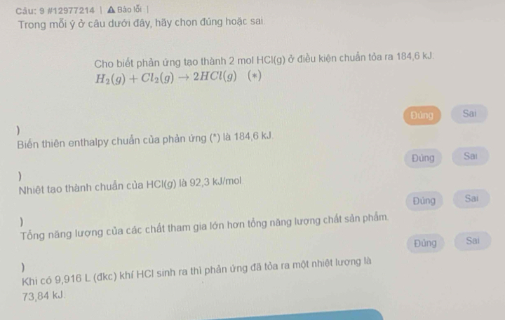 9 #12977214 | ▲Báo lỗi | 
Trong mỗi ý ở câu dưới đây, hãy chọn đúng hoặc sai 
Cho biết phản ứng tạo thành 2 mol I -ICI( g) ở điều kiện chuẩn tỏa ra 184,6 kJ.
H_2(g)+Cl_2(g)to 2HCl(g) (*) 
Đùng Sai 
) 
Biến thiên enthalpy chuẩn của phản ứng (*) là 184,6 kJ. 
Đủng Sai 
) 
Nhiệt tạo thành chuẩn của HCl(g) là 92,3 kJ/mol. 
Đúng Sai 
) 
Tổng năng lượng của các chất tham gia lớn hơn tổng năng lượng chất sản phẩm. 
Đủng Sai 
) 
Khi có 9,916 L (đkc) khí HCI sinh ra thì phản ứng đã tỏa ra một nhiệt lượng là
73,84 kJ.