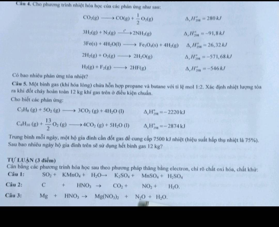 Cho phương trình nhiệt hóa học của các phản ứng như sau:
CO_2(g)to CO(g)+ 1/2 O_2(g)
a, H_(298)°=280kJ
3H_2(g)+N_2(g)to 2NH_3(g)
△, H_(298)^o=-91,8kJ
3Fe(s)+4H_2O(l)to Fe_3O_4(s)+4H_2(g) △, H_(298)^o=26,32kJ
2H_2(g)+O_2(g)to 2H_2O(g)
△, H_(298)^o=-571,68kJ
H_2(g)+F_2(g)to 2HF(g)
△, H_(298)^o=-546kJ
Có bao nhiêu phản ứng tỏa nhiệt?
Câu 5. Một bình gas (khí hóa lỏng) chứa hỗn hợp propane và butane với tỉ lệ mol 1:2. Xác định nhiệt lượng tỏa
ra khi đốt cháy hoàn toàn 12 kg khí gas trên ở điều kiện chuẩn.
Cho biết các phản ứng:
C_3H_8(g)+5O_2(g)to 3CO_2(g)+4H_2O(l) △ _r H_(298)^o=-2220kJ
C_4H_10(g)+ 13/2 O_2(g)to 4CO_2(g)+5H_2O(l) △ _tH_(298)^o=-2874kJ
Trung bình mỗi ngày, một hộ gia đình cần đốt gas để cung cấp 7500 kJ nhiệt (hiệu suất hấp thụ nhiệt là 75%).
Sau bao nhiêu ngày hộ gia đình trên sẽ sử dụng hết bình gas 12 kg?
Tự LUẬN (3 điểm)
Cân bằng các phương trình hóa học sau theo phương pháp thăng bằng electron, chỉ rõ chất oxi hóa, chất khử:
Câu 1: SO_2+KMnO_4+H_2Oto K_2SO_4+MnSO_4+H_2SO_4
Câu 2: C+HNO_3to CO_2+NO_2+H_2O.
Câu 3: Mg+HNO_3to Mg(NO_3)_2+N_2O+H_2O.