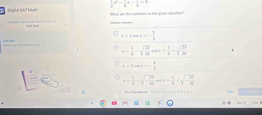  1/2 x^2- 1/6 x-frac 3=0
Digital SAT Math
What are the solutions to the given equation?
nne: Iugital Set Math > Uny? (2 Choose 1 answer:
Unit test
x=1 and x=- 2/3 
Lauis tet
nmeet Advanced rath
x= 1/6 -sqrt(frac 23)36 and x= 1/6 +sqrt(frac 23)36
x=2 and x=- 4/3 
x= 1/6 -sqrt(-frac 23)36 and x= 1/6 +sqrt(-frac 23)36
Do 13 problems ○ ョ○ 。 ο○○。 συ○○。 Sikcliga 
Nov 17 536 .