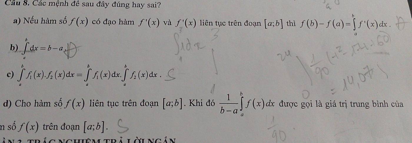 Cầu 8. Các mệnh đề sau đây đúng hay sai?
a) Nếu hàm số f(x) có đạo hàm f'(x) và f'(x) liên tục trên đoạn [a;b] thì f(b)-f(a)=∈tlimits _a^(bf^,)(x)dx
b) ∈t _a^(bdx=b-a.
c) ∈tlimits _a^bf_1)(x).f_2(x)dx=∈tlimits _a^(bf_1)(x)dx.∈tlimits _a^(bf_2)(x)dx. 
d) Cho hàm số f(x) liên tục trên đoạn [a;b]. Khi đó  1/b-a ∈tlimits _a^bf(x)dx được gọi là giá trị trung bình của
n số f(x) trên đoạn [a;b]. 
làn 2 trác Nghiệm trả lờingắn