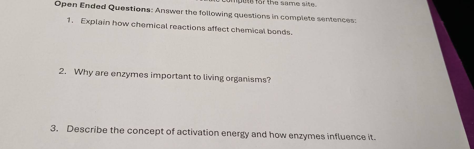 mpete for the same site. 
Open Ended Questions: Answer the following questions in complete sentences: 
1. Explain how chemical reactions affect chemical bonds. 
2. Why are enzymes important to living organisms? 
3. Describe the concept of activation energy and how enzymes influence it.