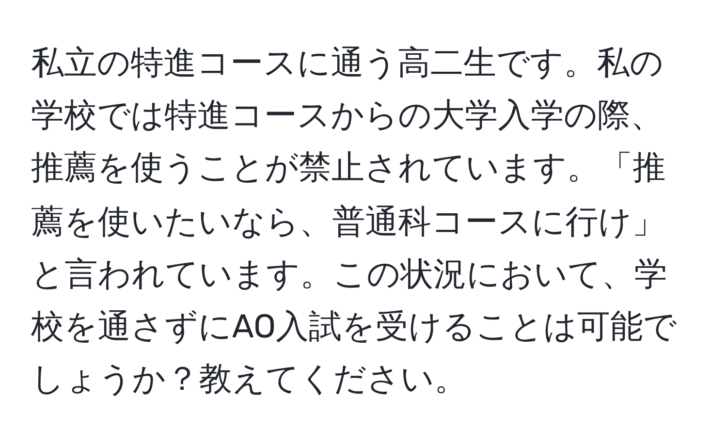 私立の特進コースに通う高二生です。私の学校では特進コースからの大学入学の際、推薦を使うことが禁止されています。「推薦を使いたいなら、普通科コースに行け」と言われています。この状況において、学校を通さずにAO入試を受けることは可能でしょうか？教えてください。