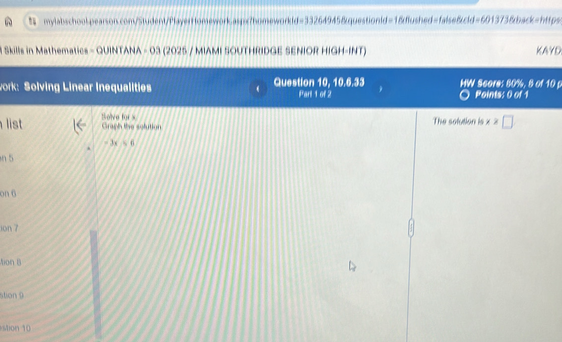 Skills in Mathematics - QUINTANA - 03 (2025 / MIAMI SOUTHRIDGE SENIOR HIGH-INT) KAYD 
work: Solving Linear Inequalities 
Question 10, 10.6.33 HW Score: 80%, 8 of 10 p 
Part 1 of 2 Points: 0 of 1 
Solve for x The solution is x≥slant □
list Graph the solution
=3x/s6
n 5
on 6
ion 7 
tion 8 
stion 9 
stion 10