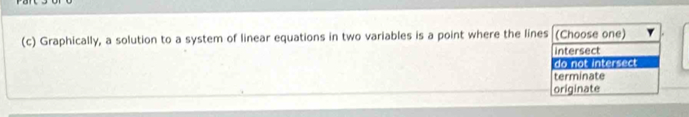 Graphically, a solution to a system of linear equations in two variables is a point where the lines (Choose one)
intersect
do not intersect
terminate
originate