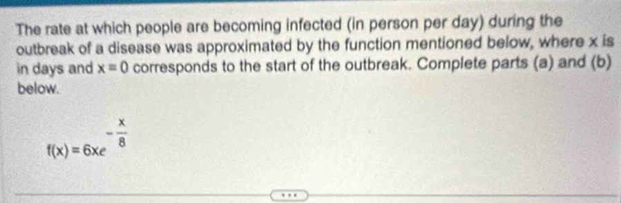 The rate at which people are becoming infected (in person per day) during the 
outbreak of a disease was approximated by the function mentioned below, where x is 
in days and x=0 corresponds to the start of the outbreak. Complete parts (a) and (b) 
below.
f(x)=6xe^(-frac x)8