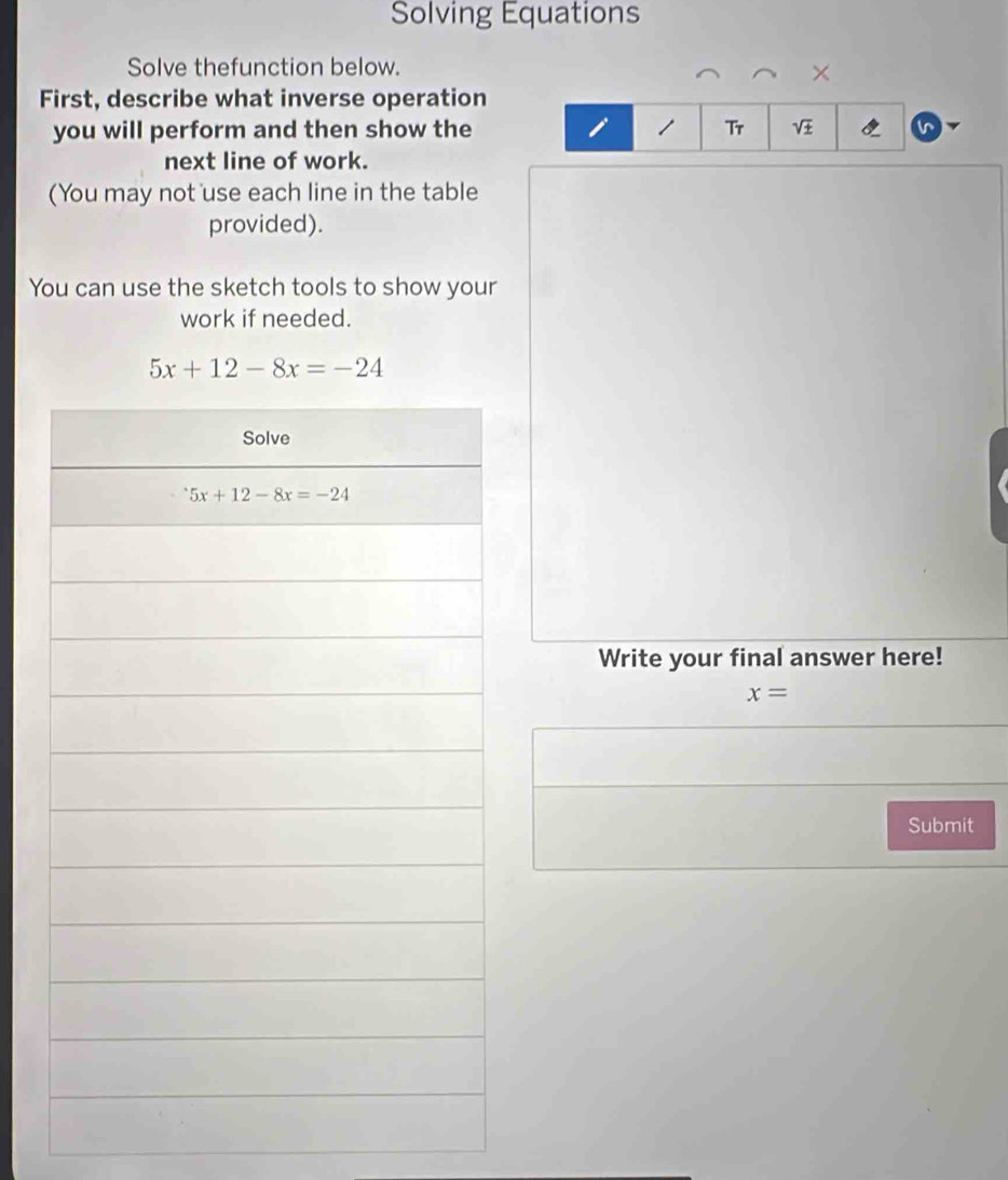 Solving Equations
Solve thefunction below.
×
First, describe what inverse operation
you will perform and then show the   1 Tr sqrt(± )
next line of work.
(You may not use each line in the table
provided).
You can use the sketch tools to show your
work if needed.
5x+12-8x=-24
Write your final answer here!
x=
Submit