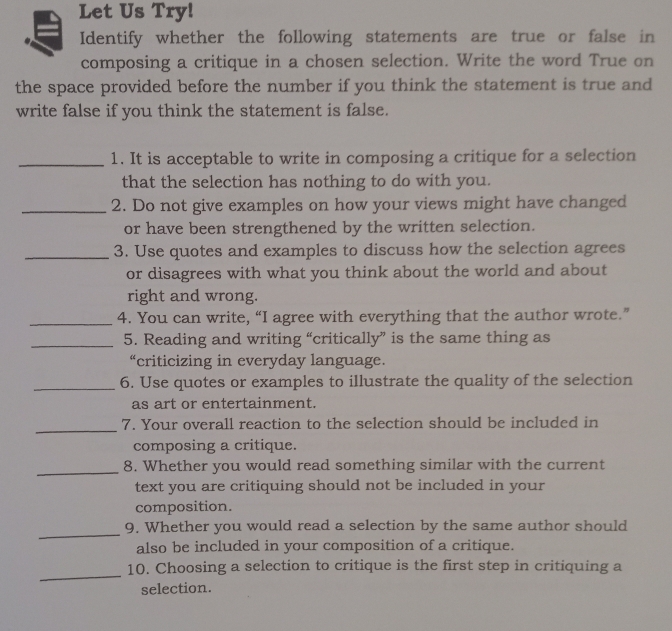 Let Us Try! 
Identify whether the following statements are true or false in 
composing a critique in a chosen selection. Write the word True on 
the space provided before the number if you think the statement is true and 
write false if you think the statement is false. 
_1. It is acceptable to write in composing a critique for a selection 
that the selection has nothing to do with you. 
_2. Do not give examples on how your views might have changed 
or have been strengthened by the written selection. 
_3. Use quotes and examples to discuss how the selection agrees 
or disagrees with what you think about the world and about 
right and wrong. 
_4. You can write, “I agree with everything that the author wrote.” 
_5. Reading and writing “critically” is the same thing as 
“criticizing in everyday language. 
_6. Use quotes or examples to illustrate the quality of the selection 
as art or entertainment. 
_ 
7. Your overall reaction to the selection should be included in 
composing a critique. 
_8. Whether you would read something similar with the current 
text you are critiquing should not be included in your 
composition. 
_ 
9. Whether you would read a selection by the same author should 
also be included in your composition of a critique. 
_ 
10. Choosing a selection to critique is the first step in critiquing a 
selection.