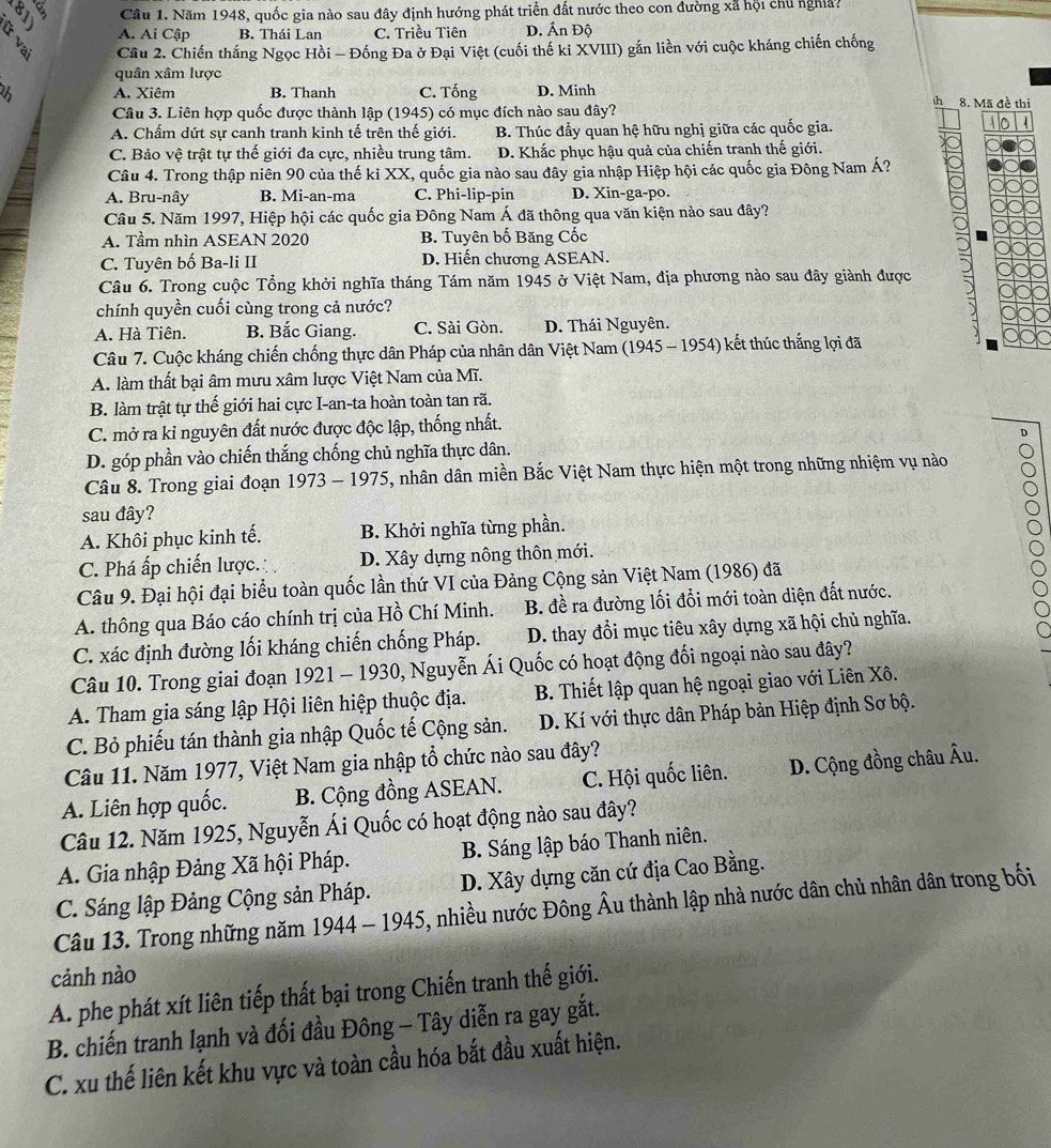 Năm 1948, quốc gia nào sau đây định hướng phát triển đất nước theo con đường xã hội chủ nghĩa?
A. Ai Cập B. Thái Lan C. Triều Tiên D. Ấn Độ
2  Câu 2. Chiến thắng Ngọc Hồi - Đống Đa ở Đại Việt (cuối thế ki XVIII) gắn liền với cuộc kháng chiến chống
quân xâm lược
2 A. Xiêm B. Thanh C. Tống D. Minh 8. Mã đề thị
sh 
Câu 3. Liên hợp quốc được thành lập (1945) có mục đích nào sau đây?
A. Chấm dứt sự canh tranh kinh tế trên thế giới. B. Thúc đẩy quan hệ hữu nghị giữa các quốc gia.
C. Bảo vệ trật tự thế giới đa cực, nhiều trung tâm. D. Khắc phục hậu quả của chiến tranh thế giới.
Câu 4. Trong thập niên 90 của thế ki XX, quốc gia nào sau đây gia nhập Hiệp hội các quốc gia Đông Nam Á?
A. Bru-nây B. Mi-an-ma C. Phi-lip-pin D. Xin-ga-po.
Câu 5. Năm 1997, Hiệp hội các quốc gia Đông Nam Á đã thông qua văn kiện nào sau đây?
A. Tầm nhìn ASEAN 2020 B. Tuyên bố Băng Cốc
C. Tuyên bố Ba-li II D. Hiến chương ASEAN.
Câu 6. Trong cuộc Tổng khởi nghĩa tháng Tám năm 1945 ở Việt Nam, địa phương nào sau đây giành được
chính quyền cuối cùng trong cả nước?
A. Hà Tiên. B. Bắc Giang. C. Sài Gòn. D. Thái Nguyên.
Câu 7. Cuộc kháng chiến chống thực dân Pháp của nhân dân Việt Nam (1945 - 1954) kết thúc thắng lợi đã
A. làm thất bại âm mưu xâm lược Việt Nam của Mĩ.
B. làm trật tự thế giới hai cực I-an-ta hoàn toàn tan rã.
C. mở ra kỉ nguyên đất nước được độc lập, thống nhất.
D. góp phần vào chiến thắng chống chủ nghĩa thực dân. D
Câu 8. Trong giai đoạn 1973 - 1975, nhân dân miền Bắc Việt Nam thực hiện một trong những nhiệm vụ nào
sau đây?
A. Khôi phục kinh tế. B. Khởi nghĩa từng phần.
C. Phá ấp chiến lược. D. Xây dựng nông thôn mới.
Câu 9. Đại hội đại biểu toàn quốc lần thứ VI của Đảng Cộng sản Việt Nam (1986) đã
A. thông qua Báo cáo chính trị của Hồ Chí Minh. B. đề ra đường lối đổi mới toàn diện đất nước.
C. xác định đường lối kháng chiến chống Pháp. D. thay đổi mục tiêu xây dựng xã hội chủ nghĩa.
Câu 10. Trong giai đoạn 1921 - 1930, Nguyễn Ái Quốc có hoạt động đối ngoại nào sau đây?
A. Tham gia sáng lập Hội liên hiệp thuộc địa.  B. Thiết lập quan hệ ngoại giao với Liên Xô.
C. Bỏ phiếu tán thành gia nhập Quốc tế Cộng sản.  D. Kí với thực dân Pháp bản Hiệp định Sơ bộ.
Câu 11. Năm 1977, Việt Nam gia nhập tổ chức nào sau đây?
A. Liên hợp quốc. B. Cộng đồng ASEAN. C. Hội quốc liên. D. Cộng đồng châu Âu.
Câu 12. Năm 1925, Nguyễn Ái Quốc có hoạt động nào sau đây?
A. Gia nhập Đảng Xã hội Pháp. B. Sáng lập báo Thanh niên.
C. Sáng lập Đảng Cộng sản Pháp. D. Xây dựng căn cứ địa Cao Bằng.
Câu 13. Trong những năm 1944 - 1945, nhiều nước Đông Âu thành lập nhà nước dân chủ nhân dân trong bối
cảnh nào
A. phe phát xít liên tiếp thất bại trong Chiến tranh thế giới.
B. chiến tranh lạnh và đối đầu Đông - Tây diễn ra gay gắt.
C. xu thế liên kết khu vực và toàn cầu hóa bắt đầu xuất hiện.