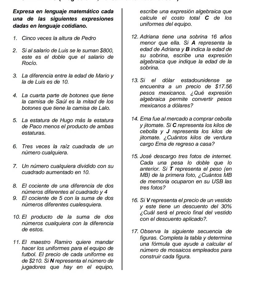 Expresa en lenguaje matemático cada escribe una expresión algebraica que
una de las siguientes expresiones calcule el costo total C de los
dadas en lenguaje cotidiano. uniformes del equipo.
1. Cinco veces la altura de Pedro 12. Adriana tiene una sobrina 16 años
menor que ella. Si A representa la
2. Si al salario de Luis se le suman $800, edad de Adriana y B indica la edad de
este es el doble que el salario de su sobrina, escribe una expresión
Rocío. algebraica que indique la edad de la
sobrina.
3. La diferencia entre la edad de Mario y
la de Luis es de 10. 13. Si el dólar estadounidense se
encuentra a un precio de $17.56
4. La cuarta parte de botones que tiene pesos mexicanos. ¿Qué expresión
la camisa de Saúl es la mitad de los algebraica permite convertir pesos
botones que tiene la camisa de Lalo. mexicanos a dólares?
5. La estatura de Hugo más la estatura 14. Ema fue al mercado a comprar cebolla
de Paco menos el producto de ambas y jitomate. Si C representa los kilos de
estaturas. cebolla y J representa los kilos de
jitomate. ¿Cuántos kilos de verdura
6. Tres veces la raíz cuadrada de un cargo Ema de regreso a casa?
número cualquiera.
15. José descargo tres fotos de internet.
Cada una pesa lo doble que lo
7. Un número cualquiera dividido con su anterior. Si T representa el peso (en
cuadrado aumentado en 10.
MB) de la primera foto, ¿Cuántos MB
de memoria ocuparon en su USB las
8. El cociente de una diferencia de dos tres fotos?
números diferentes al cuadrado y 4
9. El cociente de 5 con la suma de dos 16. Si V representa el precio de un vestido
números diferentes cualesquiera. y este tiene un descuento del 30%
¿Cuál será el precio final del vestido
10. El producto de la suma de dos con el descuento aplicado?.
números cualquiera con la diferencia
de estos. 17. Observa la siguiente secuencia de
11. El maestro Ramiro quiere mandar figuras. Completa la tabla y determina
una fórmula que ayude a calcular el
hacer los uniformes para el equipo de número de mosaicos empleados para
futbol. El precio de cada uniforme es
de $210. Si N representa el número de construir cada figura.
jugadores que hay en el equipo,