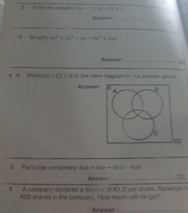 Solve the equation (x-1)(2x-5)=0
Answer:_ 
3 Sirplify 4x^2+2y^2-xy-6x^2+2xy
Answer_ 
_ 
# 4 Shade (A∪ C)'∩ B in the Venn diagram in the answer space. 
Answer: 
5 Factorise completely 4ab+6ac-6bd-9cd
Answert_ 
6 A company declared a diviried of K1.5 per share. Mulenge m
600 shares in the company. How much will he get? 
Answer :_