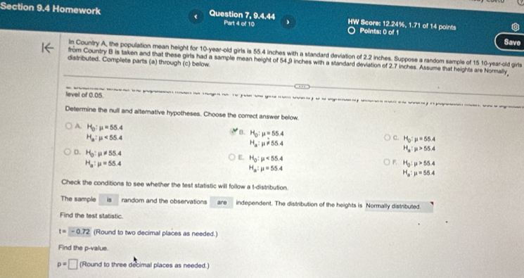 Homework Question 7, 9.4.44 Part 4 of 10 HW Score: 12.24%, 1.71 of 14 points
Points: 0 of 1 Save
In Country A, the population mean height for 10 -year-old girls is 55.4 inches with a standard deviation of 2.2 inches. Suppose a random sample of 15 10 -year-old girls
from Country B is taken and that these girls had a sample mean height of 54.9 inches with a standard deviation of 2.7 inches. Assume that heights are Normally
distributed. Complete parts (a) through (c) below
. .
level of 0.05. 
Determine the null and alternative hypotheses. Choose the correct answer below
A H_0:mu =55.4
B. H_0:mu =55.4
H_a:mu <55.4
C. H_0:mu =55.4
H_a:mu != 55.4
D. H_0:mu != 55.4
H_a:mu >55.4
E. H_0:mu <55.4
H_a:mu =55.4
F H_0:mu >55.4
H_a:mu =55.4
H_a:mu =55.4
Check the conditions to see whether the test statistic will follow a t-distribution.
The sample is random and the observations are independent. The distribution of the heights is Normally distributed.
Find the test statistic.
t=-0.72 (Round to two decimal places as needed.)
Find the p -value.
p=□ (Round to three decimal places as needed.)