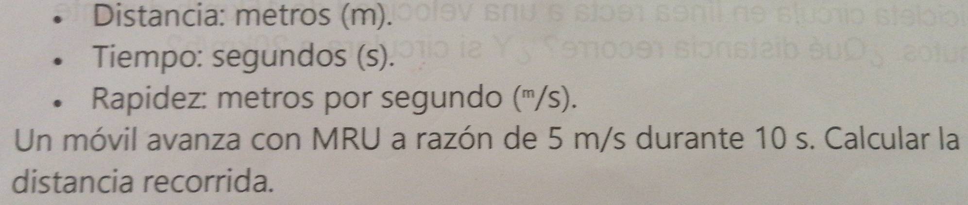 Distancia: metros (m). 
Tiempo: segundos (s). 
Rapidez: metros por segundo ('''/s). 
Un móvil avanza con MRU a razón de 5 m/s durante 10 s. Calcular la 
distancia recorrida.