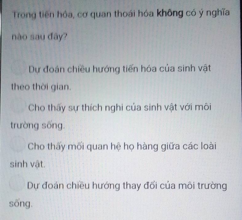 Trong tiên hỏa, cơ quan thoái hóa không có ý nghĩa
nào sau đây?
Dự đoán chiều hướng tiến hóa của sinh vật
theo thời gian.
Cho thấy sự thích nghi của sinh vật với môi
trường sống.
Cho thấy mối quan hệ họ hàng giữa các loài
sinh vật.
Dự đoán chiều hướng thay đổi của môi trường
sống.