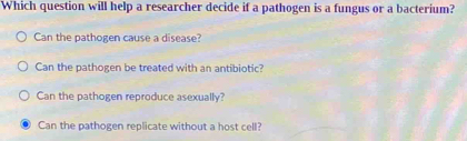 Which question will help a researcher decide if a pathogen is a fungus or a bacterium?
Can the pathogen cause a disease?
Can the pathogen be treated with an antibiotic?
Can the pathogen reproduce asexually?
Can the pathogen replicate without a host cell?