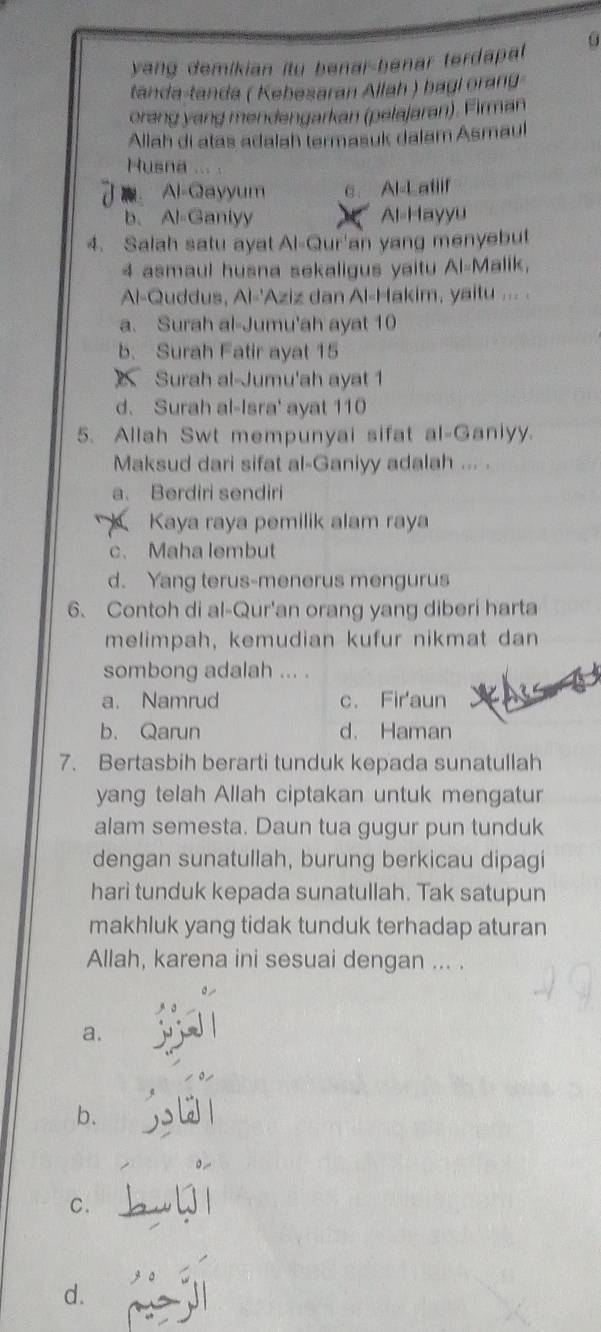 yang demikian itu benar-benar terdapal 0
tanda-tanda ( Kebesaran Allah ) bagi orang
orang yang mendengarkan (pelajaran). Firman
Allah di atas adalah termasuk dalam Asmaul
Husna
Al-Qayyum c. Al-Latiif
b、 Al-Ganlyy Al-Hayyu
4. Salah satu ayat Al-Qur'an yang menyebut
4 asmaul husna sekaligus yaitu Al-Malik,
Al-Quddus, Al-'Aziz dan Al-Hakim, yaitu ... .
a. Surah al-Jumu'ah ayat 10
b. Surah Fatir ayat 15
Surah al-Jumu'ah ayat 1
d. Surah al-Isra' ayat 110
5. Allah Swt mempunyai sifat al-Ganiyy.
Maksud dari sifat al-Ganiyy adalah ... .
a. Berdiri sendiri
Kaya raya pemilik alam raya
c、 Maha lembut
d. Yang terus-menerus mengurus
6. Contoh di al-Qur'an orang yang diberi harta
melimpah, kemudian kufur nikmat dan
sombong adalah ... .
a. Namrud c. Fir'aun
b. Qarun d. Haman
7. Bertasbih berarti tunduk kepada sunatullah
yang telah Allah ciptakan untuk mengatur
alam semesta. Daun tua gugur pun tunduk
dengan sunatullah, burung berkicau dipagi
hari tunduk kepada sunatullah. Tak satupun
makhluk yang tidak tunduk terhadap aturan
Allah, karena ini sesuai dengan ... .
a.
b.
C.
d.