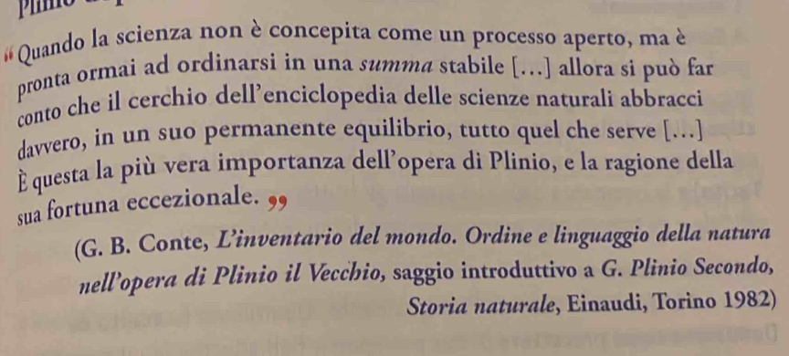 # Quando la scienza non è concepita come un processo aperto, ma è 
pronta ormai ad ordinarsi in una summa stabile […] allora si può far 
conto che il cerchio dell’enciclopedia delle scienze naturali abbracci 
davvero, in un suo permanente equilibrio, tutto quel che serve […] 
É questa la più vera importanza dellopera di Plinio, e la ragione della 
sua fortuna eccezionale. ,, 
(G. B. Conte, L’inventario del mondo. Ordine e linguaggio della natura 
nell’opera di Plinio il Vecchio, saggio introduttivo a G. Plinio Secondo, 
Storia naturale, Einaudi, Torino 1982)