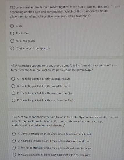 Comets and asteroids both reflect light from the Sun at varying amounts *I point
depending on their size and composition. Which of the components would
allow them to reflect light and be seen even with a telescope?
A. ice
B. silicates
C. frozen gases
D. other orqanic compounds
44.What makes astronomers say that a comet's tail is formed by a repulsive * 1 point
force from the Sun that pushes the particles of the coma away?
A. The tail is pointed directly towards the Sun.
B. The tail is pointed directly toward the Earth.
C. The tail is pointed directly away from the Sun.
D. The tail is pointed directly away from the Earth.
45.There are minor bodies that are found in the Solar System like asteroids, * I point
comets, and meteoroids. What is the major difference between a comet,
meteor, and asteroid in terms of structure?
A. Comet contains icy shells while asteroids and comets do not.
B. Asteroid contains icy shell while asteroid and meteor do not
C. Meteor contains icy shells while asteroids and comets do not
D. Asteroid and comet contain icy shells while meteor does not.