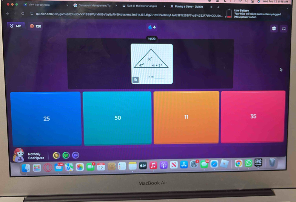 Wed Feb 12 8:48 AM
View Assessment Classroom Management To x ▲ Sum of the Interior Angles 0 Playing a Game - Quizizz Low Battery
Your Mac will sleep soon unless plugged
quizizz.com/join/game/U2FsdGVkX1888WpfxNilBe1jqNu7N9I4dvxmno2m81pJESJ1gZL1qtCPAHzkqAJwlLSF%252F7vu3%252F7tRnODU5n into a power outlet.
6th 120
4
【
14/20
_ r=
25
50
11
35
Nathaly
Rodriguez
12
etv
MacBook Air