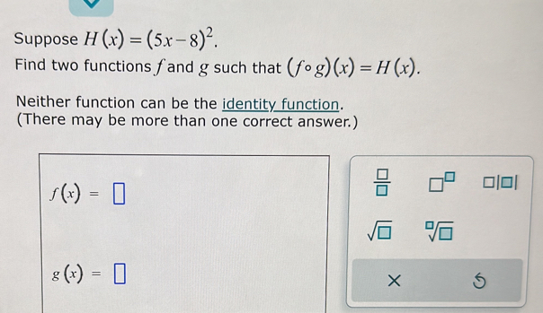 Suppose H(x)=(5x-8)^2. 
Find two functions fand g such that (fcirc g)(x)=H(x). 
Neither function can be the identity function. 
(There may be more than one correct answer.)
f(x)=□
 □ /□   □^(□)
sqrt(□ ) sqrt[□](□ )
g(x)=□
×