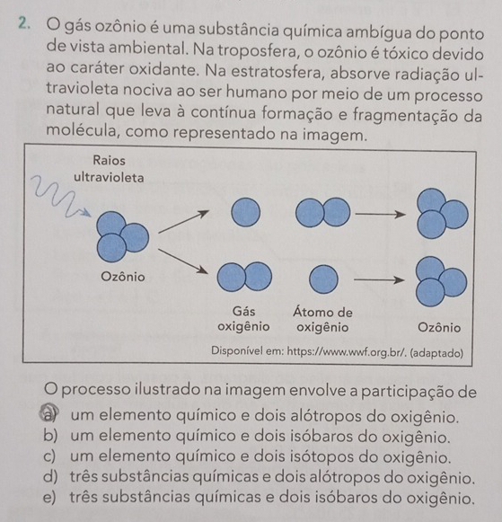 gás ozônio é uma substância química ambígua do ponto
de vista ambiental. Na troposfera, o ozônio é tóxico devido
ao caráter oxidante. Na estratosfera, absorve radiação ul-
travioleta nociva ao ser humano por meio de um processo
natural que leva à contínua formação e fragmentação da
molécula, como representado na imagem.
O processo ilustrado na imagem envolve a participação de
a um elemento químico e dois alótropos do oxigênio.
b) um elemento químico e dois isóbaros do oxigênio.
c) um elemento químico e dois isótopos do oxigênio.
d) três substâncias químicas e dois alótropos do oxigênio.
e) três substâncias químicas e dois isóbaros do oxigênio.