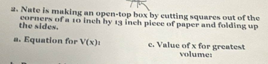 Nate is making an open-top box by cutting squares out of the 
corners of a 10 inch by 13 inch piece of paper and folding up 
the sides. 
a. Equation for V(x)_1 c. Value of x for greatest 
volume: