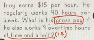 Troy earns $15 per hour. He 
regularly works 40 hours per
week. What is his gross pay if 
he also works 9 overtime hours. 
at time and a half ? (1.5