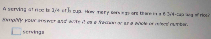 A serving of rice is 3/4 of a cup. How many servings are there in a 6 3/4 -cup bag of rice? 
Simplify your answer and write it as a fraction or as a whole or mixed number. 
□ servings