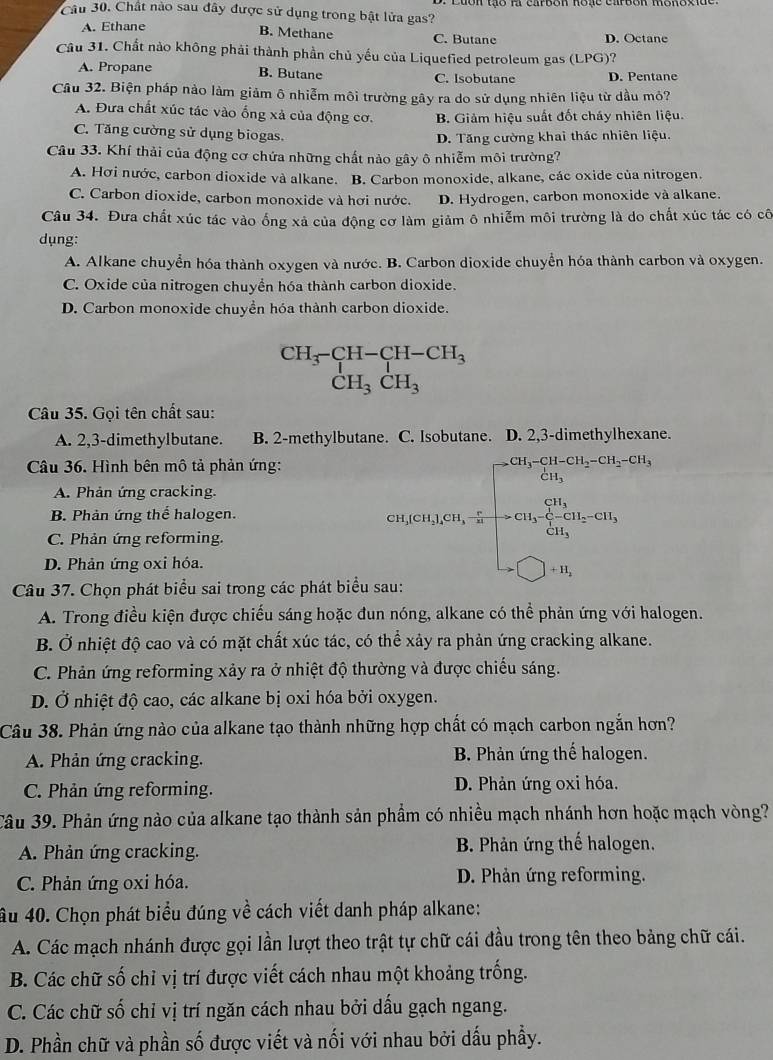 Chất nào sau đây được sử dụng trong bật lửa gas?
A. Ethane
B. Methane C. Butane D. Octane
Câu 31. Chất nào không phải thành phần chủ yếu của Liquefied petroleum gas (LPG)?
A. Propane B. Butane C. Isobutane D. Pentane
Câu 32. Biện pháp nào làm giảm ô nhiễm môi trường gây ra do sử dụng nhiên liệu từ dầu mỏ?
A. Đưa chất xúc tác vào ống xả của động cơ. B. Giảm hiệu suất đốt cháy nhiên liệu.
C. Tăng cường sử dụng biogas.
D. Tăng cường khai thác nhiên liệu.
Câu 33. Khí thải của động cơ chứa những chất nào gây ô nhiễm môi trường?
A. Hơi nước, carbon dioxide và alkane. B. Carbon monoxide, alkane, các oxide của nitrogen.
C. Carbon dioxide, carbon monoxide và hợi nước. D. Hydrogen, carbon monoxide và alkane.
Câu 34. Đưa chất xúc tác vào ống xả của động cơ làm giảm ô nhiễm môi trường là do chất xúc tác có cô
dụng:
A. Alkane chuyển hóa thành oxygen và nước. B. Carbon dioxide chuyển hóa thành carbon và oxygen.
C. Oxide của nitrogen chuyền hóa thành carbon dioxide.
D. Carbon monoxide chuyền hóa thành carbon dioxide.
beginarrayr CH_3-CH-CH-CH_3 CH_3CH_3endarray
Câu 35. Gọi tên chất sau:
A. 2,3-dimethylbutane. B. 2-methylbutane. C. Isobutane. D. 2,3-dimethylhexane.
Câu 36. Hình bên mô tả phản ứng:
A. Phản ứng cracking.
B. Phản ứng thể halogen.
C. Phản ứng reforming.
D. Phản ứng 0xi hóa.
80,000,200,.5=beginbmatrix -8^(20)Cl_in,∈fty ,-50,0000, when 0,00,000,000, when -□ ,-10,endarray. 
Câu 37. Chọn phát biểu sai trong các phát biểu sau:
A. Trong điều kiện được chiếu sáng hoặc đun nóng, alkane có thể phản ứng với halogen.
B. Ở nhiệt độ cao và có mặt chất xúc tác, có thể xảy ra phản ứng cracking alkane.
C. Phản ứng reforming xảy ra ở nhiệt độ thường và được chiếu sáng.
D. Ở nhiệt độ cao, các alkane bị oxi hóa bởi oxygen.
Câu 38. Phản ứng nào của alkane tạo thành những hợp chất có mạch carbon ngắn hơn?
A. Phản ứng cracking.  B. Phản ứng thế halogen.
C. Phản ứng reforming. D. Phản ứng oxi hóa.
Câu 39. Phản ứng nào của alkane tạo thành sản phẩm có nhiều mạch nhánh hơn hoặc mạch vòng?
A. Phản ứng cracking. B. Phản ứng thế halogen.
C. Phản ứng oxi hóa. D. Phản ứng reforming.
âu 40. Chọn phát biểu đúng về cách viết danh pháp alkane:
A. Các mạch nhánh được gọi lần lượt theo trật tự chữ cái đầu trong tên theo bảng chữ cái.
B. Các chữ số chỉ vị trí được viết cách nhau một khoảng trống.
C. Các chữ số chỉ vị trí ngăn cách nhau bởi dấu gạch ngang.
D. Phần chữ và phần số được viết và nối với nhau bởi dấu phầy.