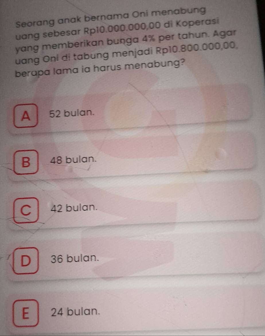 Seorang anak bernama Oni menabung
uang sebesar Rp10.000.000,00 di Koperasi
yang memberikan bunga 4% per tahun. Agar
uang Oni di tabung menjadi Rp10.800.000,00,
berapa lama ia harus menabung?
A 52 bulan.
B 48 bulan.
C 42 bulan.
D 36 bulan.
E 24 bulan.