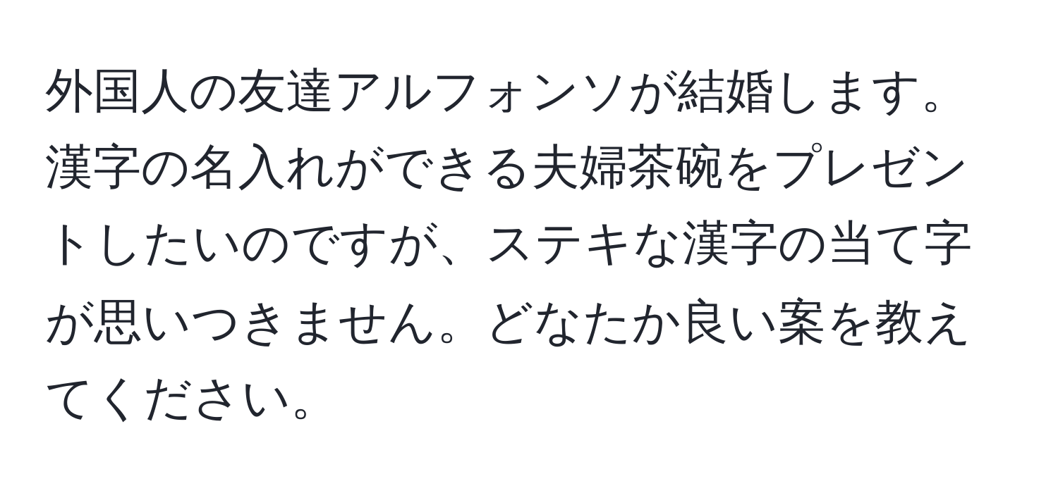 外国人の友達アルフォンソが結婚します。漢字の名入れができる夫婦茶碗をプレゼントしたいのですが、ステキな漢字の当て字が思いつきません。どなたか良い案を教えてください。