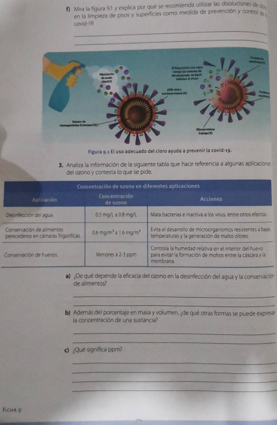 Mira la figura 9.1 y explica por qué se recomienda utilizar las disoluciones de co 
en la limpieza de pisos y superficies como medida de prevención y control de 
covid-19 
_ 
_ 
Figura 9.1 El uso adecuado del cloro ayuda a prevenir la covid-19. 
3. Analiza la información de la siguiente tabla que hace referencia a algunas aplicaciones 
del ozono y contesta lo que se pide. 
Concentración de ozono en diferentes aplicaciones 
Concentración 
Aplicación de ozono Acciones 
Desinfección del agua. 0.5 mg/L a 0.8 mg/L Mata bacterias e inactiva a los virus, entre otros efectos. 
Conservación de alimentos Evita el desarrollo de microorganismos resistentes a bajas 
perecederos en cámaras frigoríficas. 0.6mg/m^3a1.6mg/m^3 temperaturas y la generación de malos olores. 
Controla la humedad relativa en el interior del huevo 
Conservación de huevos Menores a 2-3 ppm para evitar la formación de mohos entre la cáscara y la 
membrana. 
a) De qué depende la eficacia del ozono en la desinfección del agua y la conservación 
de alimentos? 
_ 
_ 
b) Además del porcentaje en masa y volumen, ¿de qué otras formas se puede expresa 
la concentración de una sustancia? 
_ 
_ 
c) ¿Qué significa ppm? 
_ 
_ 
_ 
_ 
Ficha 9