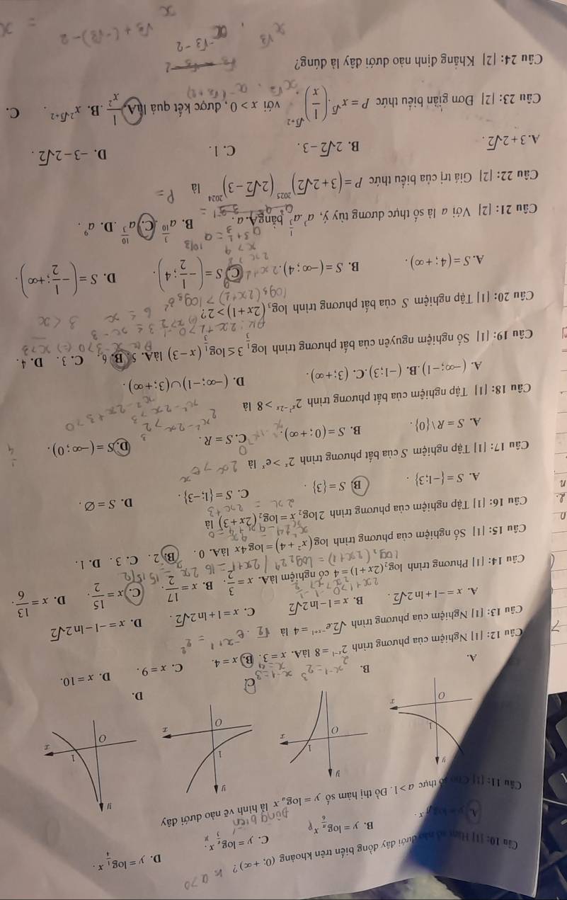 Cầa 10: [I] Hàm aô nào dưới đây đồng biến trên khoảng (0;+∈fty )
D. y=log __ 1x.
C. y=log _ex.
B. y=log _ π /6 x_p
A. y=log x
Câu 11=11 1 C  số thực a>1. Đồ thị hàm số y=log _a x là hình vẽ nào dưới đây
D.
B.
A.
Câu 12: [1] Nghiệm của phương trình 2^(x-1)=8 làA. x=3 B x=4. C. x=9. D. x=10.
D.
Câu 13: [1] Nghiệm của phương trình sqrt(2).e^(-x+1)=4 là
A. x=-1+ln 2sqrt(2). B. x=1-ln 2sqrt(2) C. x=1+ln 2sqrt(2). x=-1-ln 2sqrt(2)
D.
Câu 14: [1] Phương trình 0 ,(2x+1)= 4 có nghiệm làA. x= 3/2  , B. x= 17/2 . C. x= 15/2 . x= 13/6 .
Câu 15: [1] Số nghiệm của phương trình (x^2+4)=log 4x là A. 0 . B. 2 . C. 3 . D. l .
D
Câu 16: [1] Tập nghiệm của phương trình 2log _2x=log _2(2x+3)1a
n
A. S= -1;3 . B. S= 3 . C. S= 1;-3 . D. S=varnothing .
Câu 17: [1] Tập nghiệm S của bắt phương trình 2^x>e^x là
A. S=R| 0 . B. S=(0;+∈fty ) C. S=R. D. S=(-∈fty ;0).
Câu 18: [1] Tập nghiệm của bất phương trình 2^(x^2)-2x>8 là
A. (-∈fty ;-1).B. (-1;3) .C. (3;+∈fty ). D. (-∈fty ;-1)∪ (3;+∈fty ).
Câu 19: [1] Số nghiệm nguyên của bất phương trình log _33≤ log _3(x-3) làA. 5. B. 6 C. 3 . D. 4 .
Câu 20: [1] Tập nghiệm S của bất phương trình g_3(2x+1)>2
A. S=(4;+∈fty ). B. S=(-∈fty ;4) SS=(- 1/2 ;4 D. S=(- 1/2 ;+∈fty ).
Câu 21: [2] Với a là số thực dương tùy ý, a^3· a^(frac 1)3 bǎngA. a B. a^(frac 3)10 )a^(frac 10)3 .D. a^9.
Câu 22: [2] Giá trị của biểu thức P=(3+2sqrt(2))^2025(2sqrt(2)-3)^2024 là
A. 3+2sqrt(2).
B. 2sqrt(2)-3. C. 1. D. -3-2sqrt(2).
Câu 23:|2| Đơn giản biểu thức P=x^(sqrt(3))· ( 1/x )^sqrt(3)+2 với x>0 , được kết quả làA,  1/x^2  .B. x^(2sqrt(3)+2) C.
Câu 24: [2] Khắng định nào dưới đây là đúng?