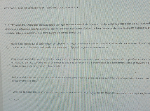 ATIVIDADE - 2404_EDUCAÇÃO FÍSICA - ESPORTES DE COMBATE.PDF
1- Dentre as unidades temáticas previstas para a Educação Física nos anos finais do ensino fundamental, de acordo com a Base Nacional
divididos em categorias: esportes de marca; esportes de precisão; esportes técrico-combinatórios; esporte de rede/quadra dividida ou pa
combate. Sobre os esportes técnico-combinatórios, é correto afirmar que
Reúne modalidades que se caracterizam por arremessar, lançar ou rebater a bola em direção a setores da quadra adversária nos q
cometer um erro dentro do período de tempo em que o objeto do jogo está em movimento.
Conjunto de modalidades que se caracterizam por arremessar/lançar um objeto, procurando acertar um alvo específico, estático ou
estabelecida em cada tentativa (maior ou menor do que a do adversário) ou a proximidade do objeto arremessado ao alvq (mais pe
bocha, curling, golfe, tiro com arco, tiro esportivo etc.
Reúne modalidades nas quais o resultado da ação motora comparado é a qualidade do movimento segundo padrões técnico-comb
saltos ornamentais etc.).
Conjunto de modalidades que se caracterizam por comparar os resultados reqinizados em segundos, metros ou quilos (patinação de
N,D.A,