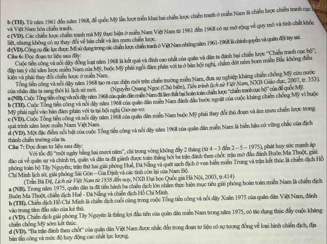 b (TH). Từ năm 1961 đến năm 1968, đế quốc Mỹ lần lượt triển khai hai chiến lược chiến tranh ở miền Nam là chiến lược chiến tranh cục 
và Việt Nam hóa chiến tranh.
c (VD). Các chiến lược chiến tranh mà Mỹ thực hiện ở miền Nam Việt Nam từ 1961 đến 1968 có sự mở rộng về quy mô và tính chất khốc
liệt, nhưng không có sự thay đổi về bản chất và âm mưu chiến lược.
d (VD). Công cụ đắc lực được Mĩ sử dụng trong các chiến lược chiến tranh ở Việt Nam những năm 1961-1968 là chính quyền và quân đội tay sai.
Câu 6: Đọc đoạn tư liệu sau đây:
Cuộc tiến công và nổi dậy đồng loạt năm 1968 là kết quả và đinh cao nhất của quân và dân ta đánh bại chiến lược “Chiến tranh cục bộ”,
đập tan ý chí xâm lược miền Nam của Mỹ, buộc Mỹ phải ngôi đàm phán với ta ở bản hội nghi, chẩm dứt ném bom miền Bắc không điều
kiện và phải thay đổi chiến lược ở miền Nam.
Tổng tiến công và nổi dậy năm 1968 tạo ra cục diện mới trên chiến trường miền Nam, đưa sự nghiệp kháng chiến chống Mỹ cứu nước
của nhân dân ta sang thời kì lịch sử mới. (Nguyễn Quang Ngọc (Chủ biên), Tiến trình lịch sử Việt Nam, NXB Giáo dục, 2007, tr. 353).
a (NB). Cuộc Tổng tiến công và nổi dậy năm 1968 của quân dân miền Nam đã làm thất bai hoàn toàn chiến lược “chiến tranh cục bộ” của để quốc Mỹ.
b (TH). Cuộc Tổng tiến công và nổi dậy năm 1968 của quân dân miền Nam đánh dầu bước ngoặt của cuộc kháng chiến chống Mỹ vì buộc
Mỹ phải ngồi vào bàn đàm phán với ta tại hội nghị Giơ-ne-vơ.
c (VD). Cuộc Tổng tiến công và nổi dậy năm 1968 của quân dân miền Nam buộc Mỹ phải thay đổi thủ đoạn và âm mưu chiến lược trong
quá trình xâm lược miền Nam Việt Nam.
d (VD). Một đặc điểm nổi bật của cuộc Tổng tiến công và nổi dậy năm 1968 của quân dân miền Nam là biến hậu cứ vững chắc của địch
thành chiến trường của ta.
Câu 7: Đọc đoạn tư liệu sau đây:
Với tốc độ ' một ngày bằng hai mươi năm”, chỉ trong vòng không đầy 2 tháng (từ 4 - 3 đến 2 - 5 − 1975), phát huy sức mạnh áp
đảo cả về quân sự và chính trị, quân và dân ta đã giành được toàn thắng bởi ba trận đánh then chốt: trận mở đầu đánh Buôn Ma Thuột, giải
phóng toàn bộ Tây Nguyên; trận thứ hai giải phóng Huế, Đà Nẵng và quét sạch địch ở ven biển miền Trung và trận kết thúc là chiến dịch Hồ
Chí Minh lịch sử, giải phóng Sài Gòn - Gia Định và các tỉnh còn lại của Nam Bộ.
(Trần Bá Đệ, Lịch sử Việt Nam từ 1858 đến nay, NXB Đại học Quốc gia Hà Nội, 2003, tr.414)
a (NB). Trong năm 1975, quân dân ta đã tiến hành ba chiến dịch lớn nhằm thực hiện mục tiêu giải phóng hoàn toàn miền Nam là chiến dịch
Buồn Ma Thuột, chiến dịch Huế - Đà Nẵng và chiến dịch Hồ Chí Minh.
b (TH). Chiến dịch Hồ Chí Minh là chiến dịch cuối cùng trong cuộc Tổng tiến công và nổi dậy Xuân 1975 của quân dân Việt Nam, đánh
vào trung tâm đầu não của kẻ thù.
c (VD). Chiến dịch giải phóng Tây Nguyên là thắng lợi đầu tiên của quân dân miền Nam trong năm 1975, có tác dụng thúc đẩy cuộc kháng -
chiến chồng Mỹ sớm kết thúc.
d (VD). “Ba trận đánh then chốt” của quân dân Việt Nam được nhắc đến trong đoạn tư liệu có sự tưong đồng về loại hình chiến dịch, địa
bàn tấn công và mức độ huy động cao nhất lực lượng.