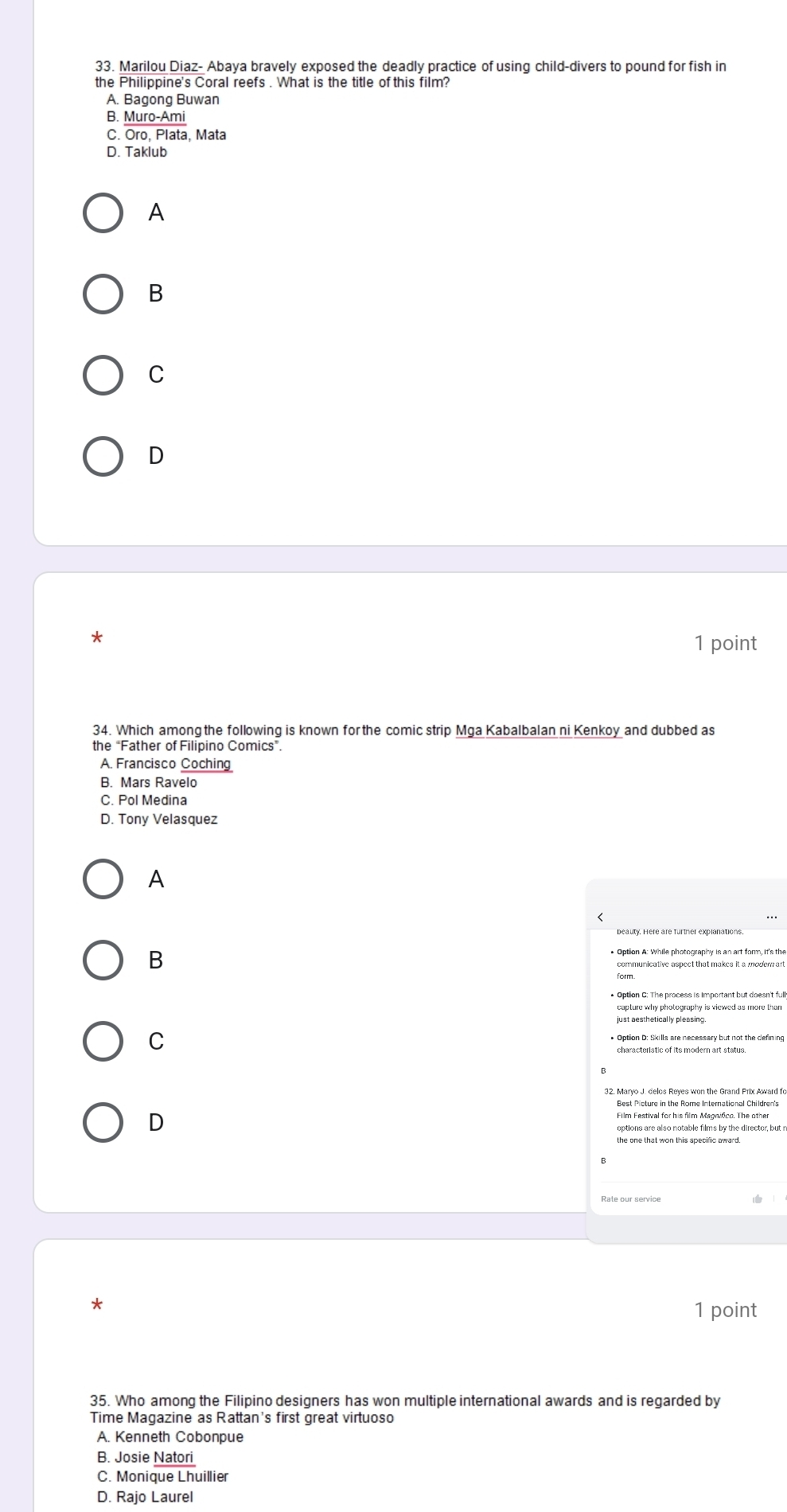 Marilou Diaz- Abaya bravely exposed the deadly practice of using child-divers to pound for fish in
the Philippine's Coral reefs . What is the title of this film?
A. Bagong Buwan
B. Muro-Ami
C. Oro, Plata, Mata
D. Taklub
A
B
C
D
*
1 point
34. Which among the following is known for the comic strip Mga Kabalbalan ni Kenkoy and dubbed as
the “Father of Filipino Comics”.
A. Francisco Coching
B. Mars Ravelo
C. Pol Medina
D. Tony Velasquez
A
B
C
characteristic of its modern art status.
32. Maryo J. delos Reyes won the Grand Prix Award fo
D
the one that won this specific award 
1 point
35. Who among the Filipino designers has won multiple international awards and is regarded by
Time Magazine as Rattan's first great virtuoso
A. Kenneth Cobonpue
B. Josie Natori
C. Monique Lhuillier
D. Rajo Laurel