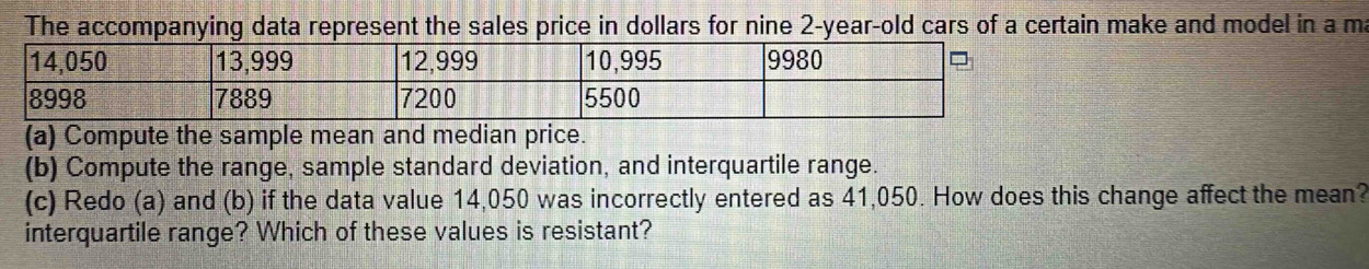 The accompanying data represent the sales price in dollars for nine 2-year-old cars of a certain make and model in a ma 
(a) Compute the sample mean and median price. 
(b) Compute the range, sample standard deviation, and interquartile range. 
(c) Redo (a) and (b) if the data value 14,050 was incorrectly entered as 41,050. How does this change affect the mean? 
interquartile range? Which of these values is resistant?